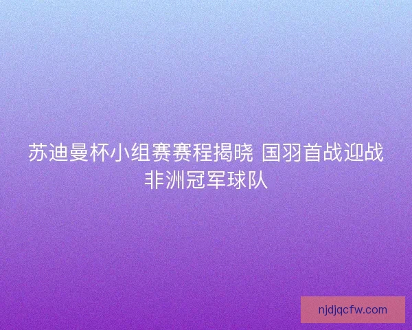 苏迪曼杯小组赛赛程揭晓 国羽首战迎战非洲冠军球队