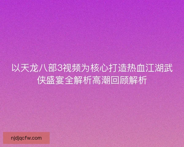 以天龙八部3视频为核心打造热血江湖武侠盛宴全解析高潮回顾解析