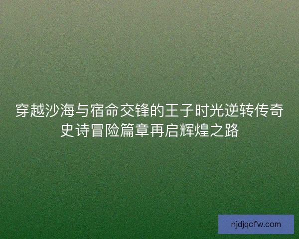 穿越沙海与宿命交锋的王子时光逆转传奇史诗冒险篇章再启辉煌之路