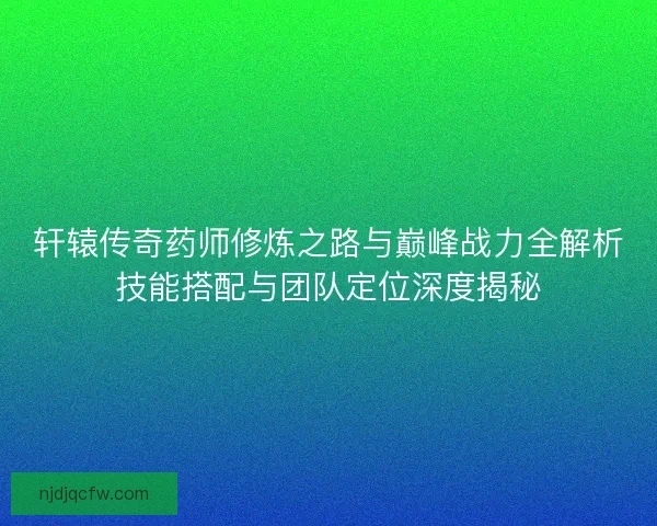 轩辕传奇药师修炼之路与巅峰战力全解析技能搭配与团队定位深度揭秘