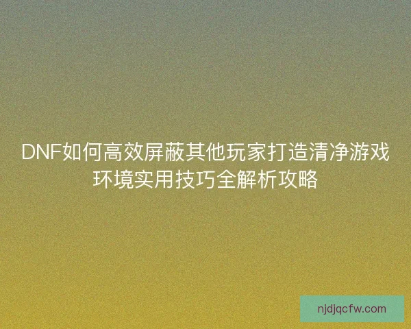 DNF如何高效屏蔽其他玩家打造清净游戏环境实用技巧全解析攻略